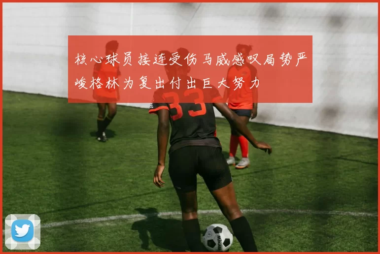 核心球员接连受伤马威感叹局势严峻格林为复出付出巨大努力