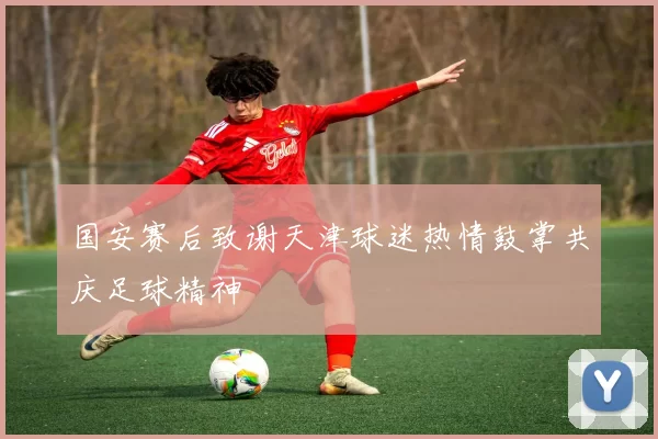 国安赛后致谢天津球迷热情鼓掌共庆足球精神
