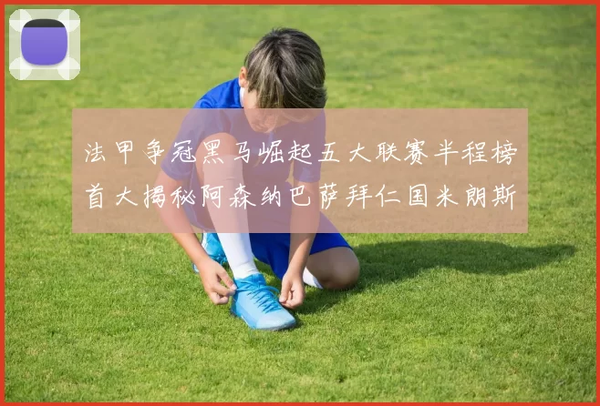 法甲争冠黑马崛起五大联赛半程榜首大揭秘阿森纳巴萨拜仁国米朗斯齐聚巅峰