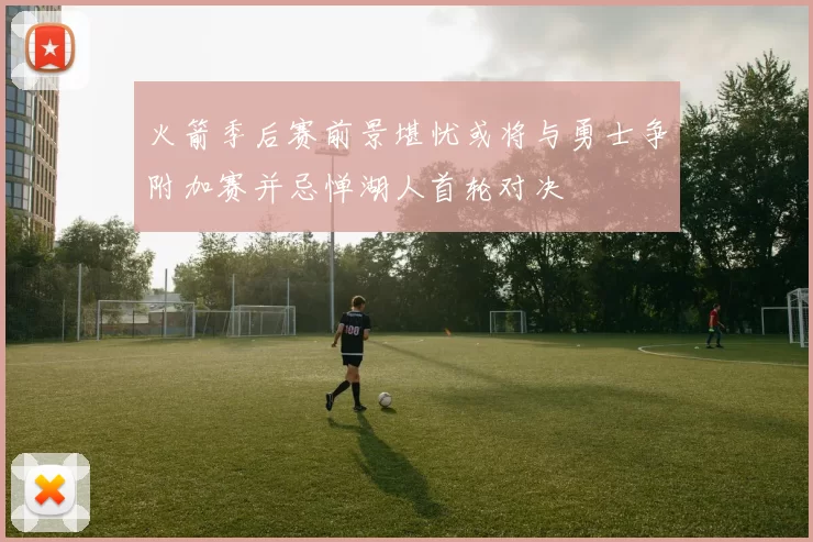火箭季后赛前景堪忧或将与勇士争附加赛并忌惮湖人首轮对决