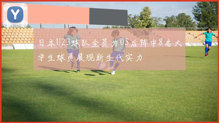 日本U23球队全员为05后阵中8名大学生球员展现新生代实力