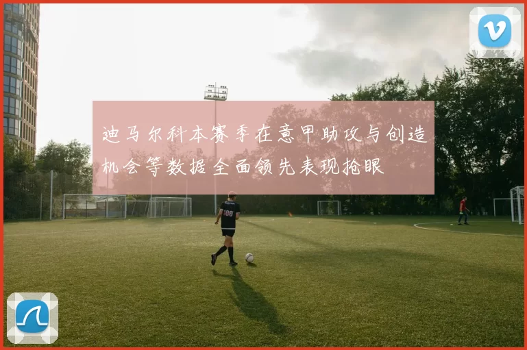 迪马尔科本赛季在意甲助攻与创造机会等数据全面领先表现抢眼