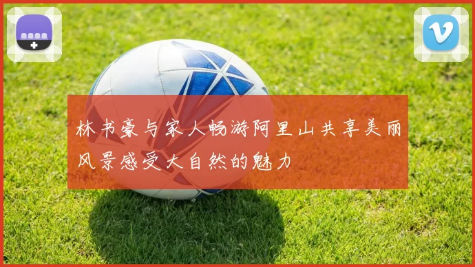 林书豪与家人畅游阿里山共享美丽风景感受大自然的魅力