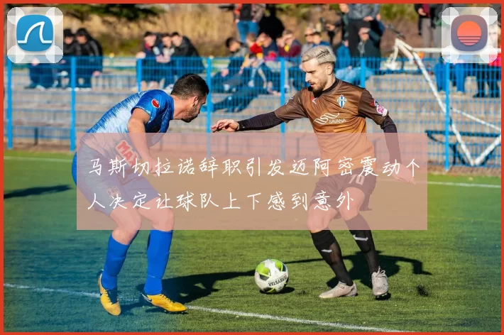 马斯切拉诺辞职引发迈阿密震动个人决定让球队上下感到意外