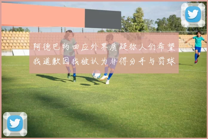 阿德巴约回应外界质疑称人们希望我道歉因我被认为非得分手与罚球太多